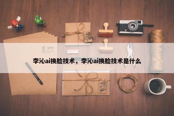 李沁ai换脸技术，李沁ai换脸技术是什么