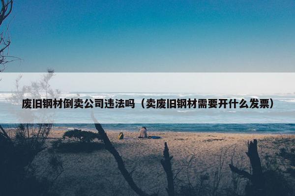 废旧钢材倒卖公司违法吗（卖废旧钢材需要开什么发票）