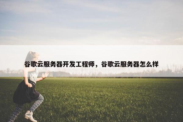 谷歌云服务器开发工程师，谷歌云服务器怎么样