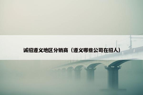 诚招遵义地区分销商（遵义哪些公司在招人）