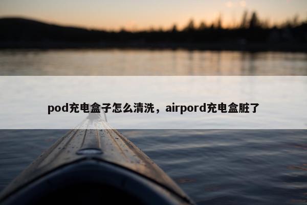 pod充电盒子怎么清洗，airpord充电盒脏了