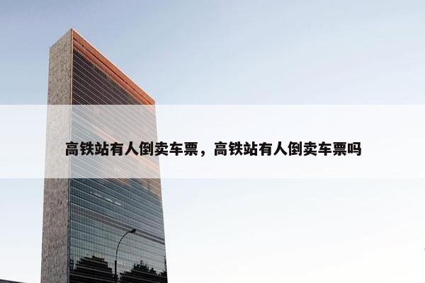 高铁站有人倒卖车票，高铁站有人倒卖车票吗