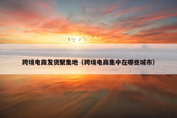 跨境电商发货聚集地（跨境电商集中在哪些城市）