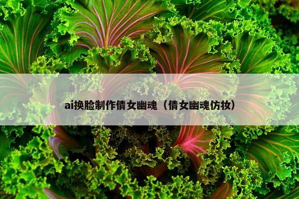ai换脸制作倩女幽魂（倩女幽魂仿妆）