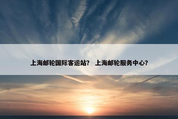 上海邮轮国际客运站？ 上海邮轮服务中心？