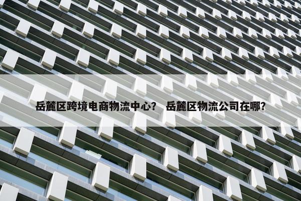 岳麓区跨境电商物流中心？ 岳麓区物流公司在哪？