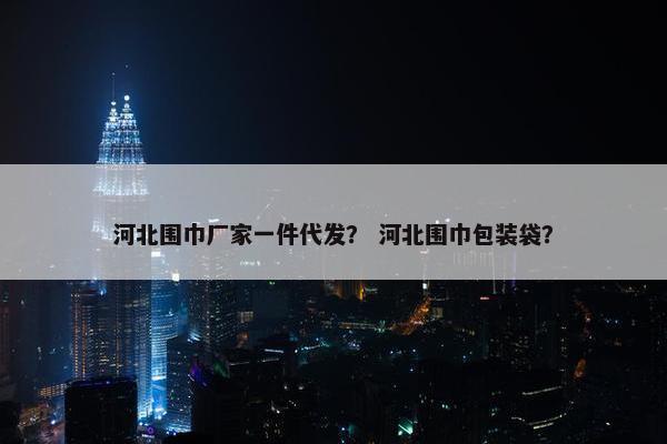 河北围巾厂家一件代发？ 河北围巾包装袋？