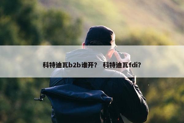 科特迪瓦b2b谁开？ 科特迪瓦fdi？