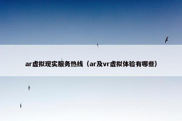 ar虚拟现实服务热线（ar及vr虚拟体验有哪些）