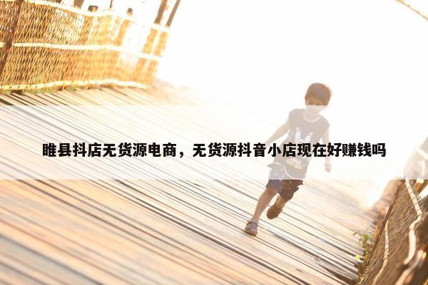 睢县抖店无货源电商，无货源抖音小店现在好赚钱吗