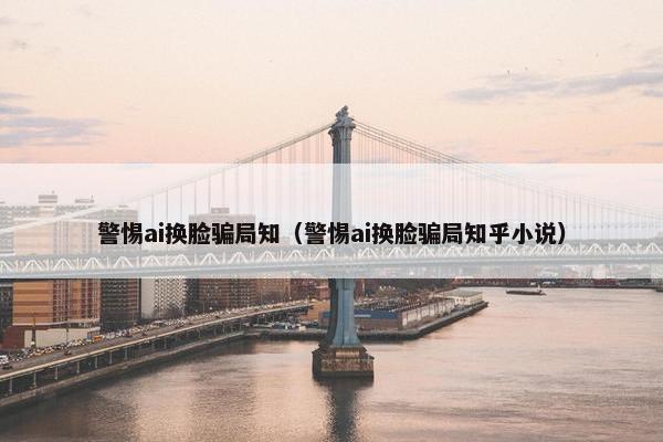 警惕ai换脸骗局知（警惕ai换脸骗局知乎小说）