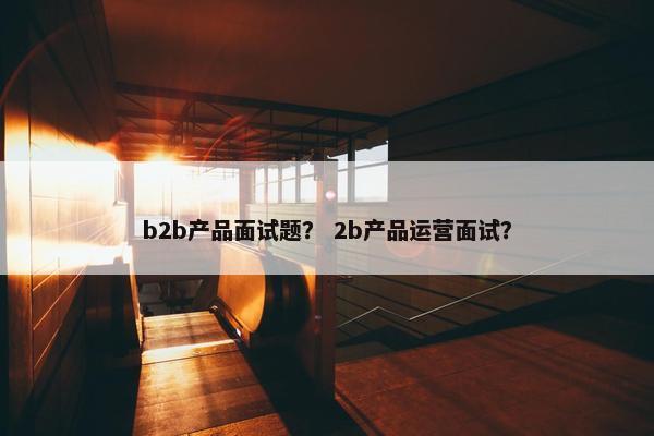 b2b产品面试题？ 2b产品运营面试？
