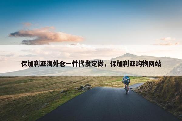 保加利亚海外仓一件代发定做，保加利亚购物网站