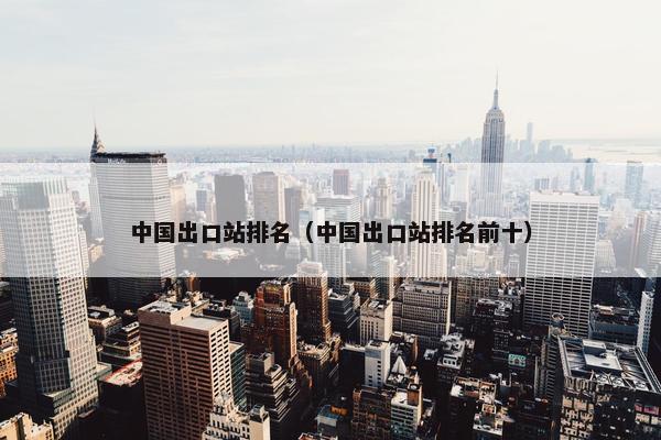 中国出口站排名（中国出口站排名前十）