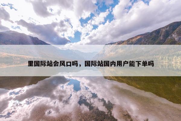 里国际站会风口吗，国际站国内用户能下单吗