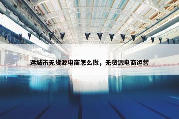 运城市无货源电商怎么做，无货源电商运营