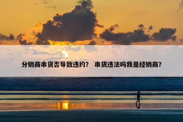 分销商串货否导致违约？ 串货违法吗我是经销商？