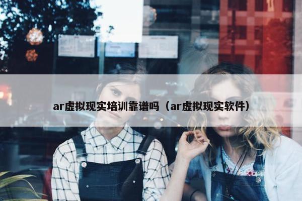 ar虚拟现实培训靠谱吗（ar虚拟现实软件）