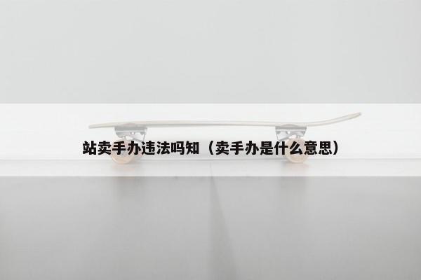 站卖手办违法吗知（卖手办是什么意思）