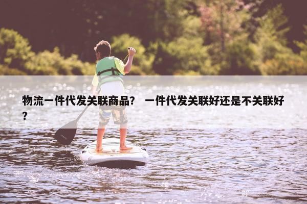 物流一件代发关联商品？ 一件代发关联好还是不关联好？