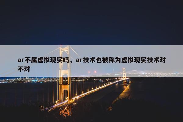 ar不属虚拟现实吗，ar技术也被称为虚拟现实技术对不对