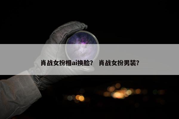 肖战女扮相ai换脸？ 肖战女扮男装？
