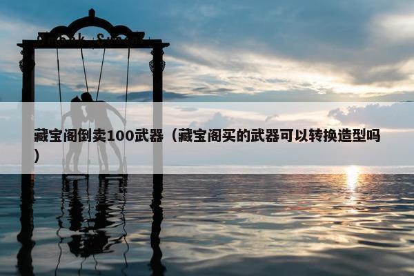 藏宝阁倒卖100武器（藏宝阁买的武器可以转换造型吗）