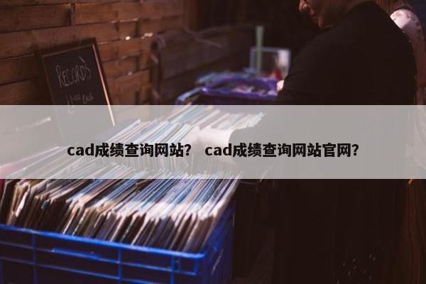 cad成绩查询网站？ cad成绩查询网站官网？
