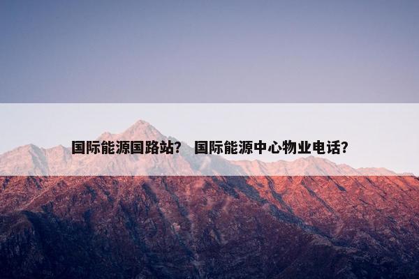 国际能源国路站？ 国际能源中心物业电话？