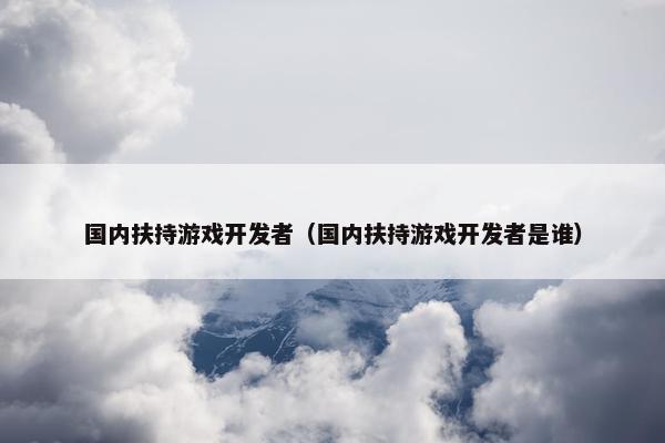 国内扶持游戏开发者（国内扶持游戏开发者是谁）