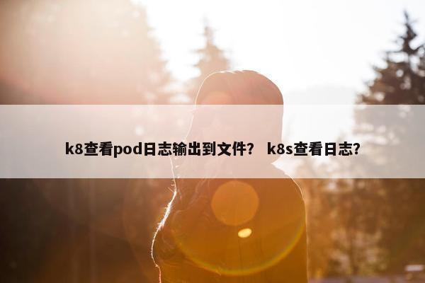 k8查看pod日志输出到文件？ k8s查看日志？