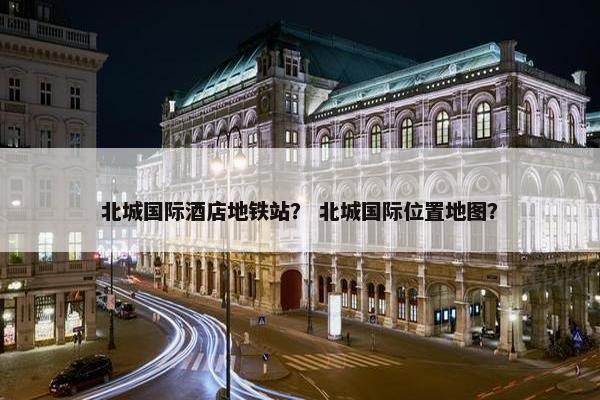 北城国际酒店地铁站？ 北城国际位置地图？