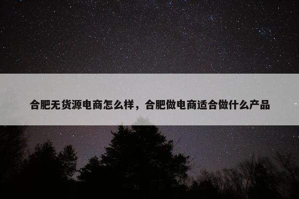 合肥无货源电商怎么样，合肥做电商适合做什么产品
