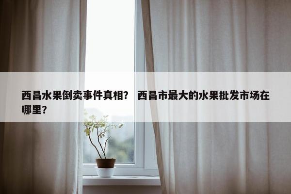 西昌水果倒卖事件真相？ 西昌市最大的水果批发市场在哪里？
