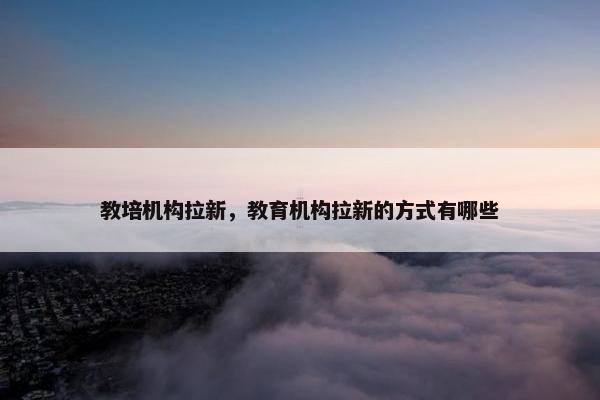 教培机构拉新，教育机构拉新的方式有哪些