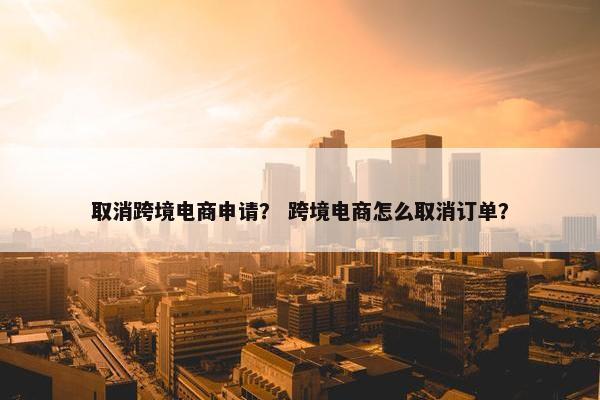 取消跨境电商申请？ 跨境电商怎么取消订单？