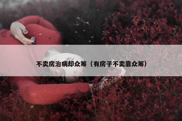 不卖房治病却众筹（有房子不卖靠众筹）