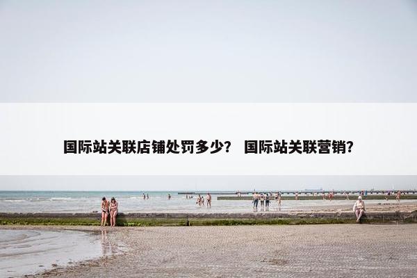 国际站关联店铺处罚多少？ 国际站关联营销？