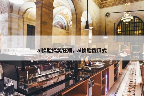 ai换脸搞笑狂潮，ai换脸傻瓜式