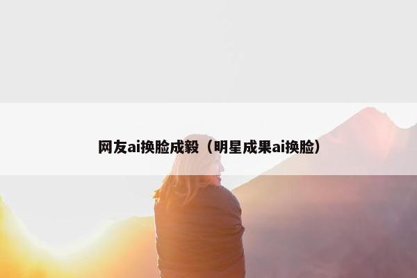 网友ai换脸成毅（明星成果ai换脸）