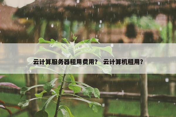云计算服务器租用费用？ 云计算机租用？