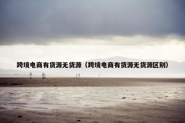 跨境电商有货源无货源（跨境电商有货源无货源区别）