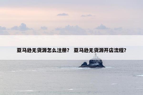 亚马逊无货源怎么注册？ 亚马逊无货源开店流程？