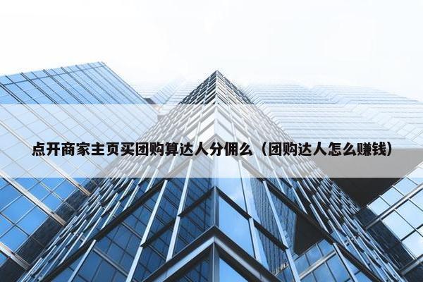 点开商家主页买团购算达人分佣么（团购达人怎么赚钱）