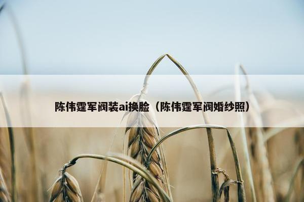 陈伟霆军阀装ai换脸（陈伟霆军阀婚纱照）