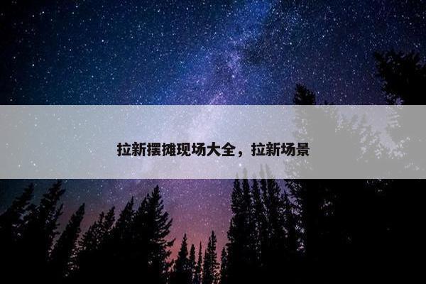 拉新摆摊现场大全，拉新场景