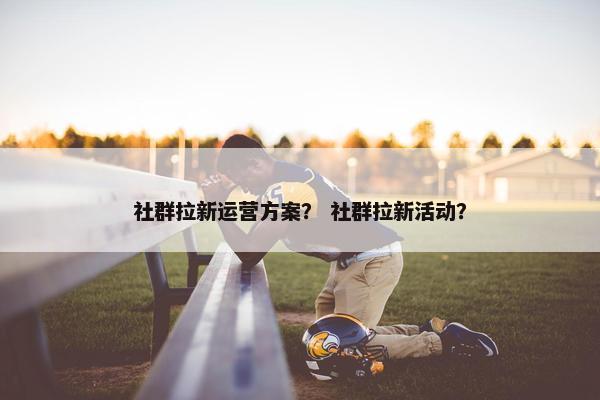 社群拉新运营方案？ 社群拉新活动？