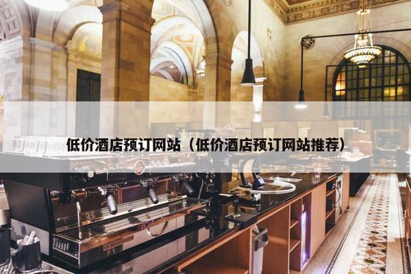 低价酒店预订网站（低价酒店预订网站推荐）