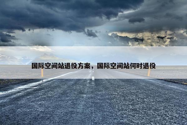 国际空间站退役方案，国际空间站何时退役