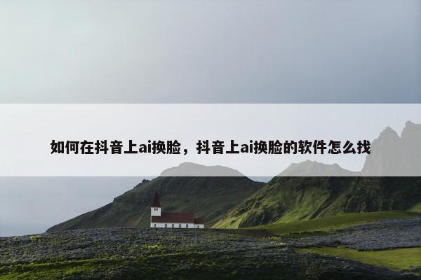 如何在抖音上ai换脸，抖音上ai换脸的软件怎么找